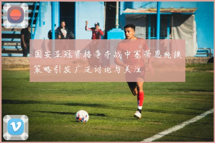 国安亚冠资格争夺战中塞蒂恩轮换策略引发广泛讨论与关注