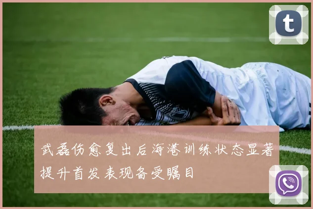 武磊伤愈复出后海港训练状态显著提升首发表现备受瞩目