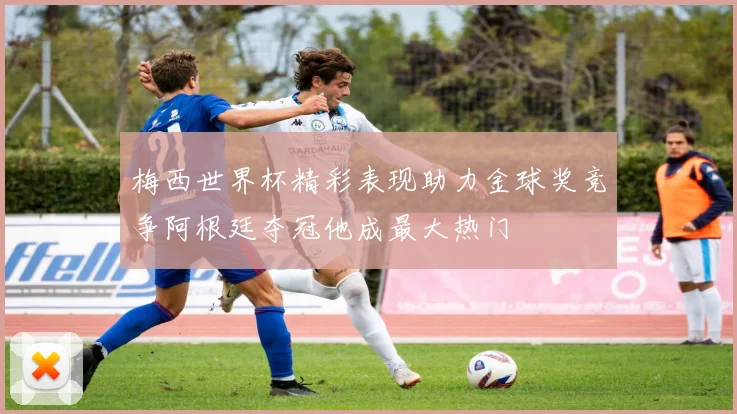梅西世界杯精彩表现助力金球奖竞争阿根廷夺冠他成最大热门