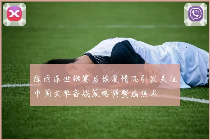 陈雨菲世锦赛后恢复情况引发关注中国女单备战策略调整成焦点