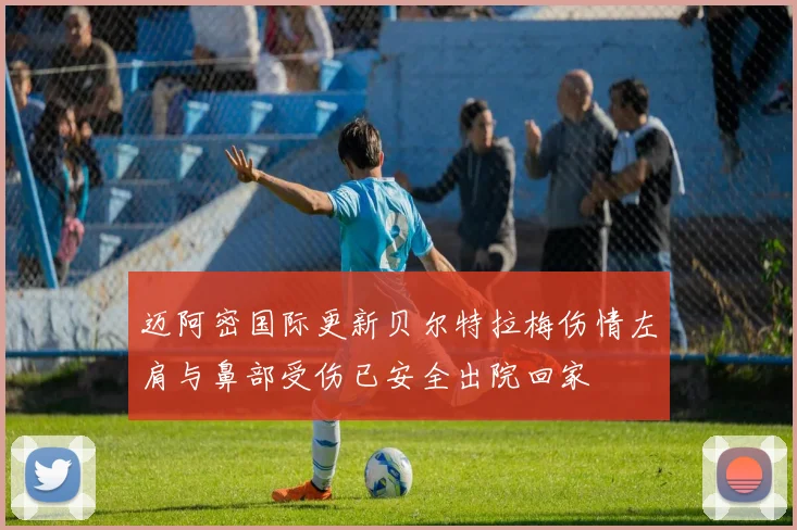 迈阿密国际更新贝尔特拉梅伤情左肩与鼻部受伤已安全出院回家