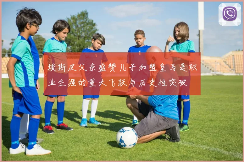 埃斯皮父亲盛赞儿子加盟皇马是职业生涯的重大飞跃与历史性突破