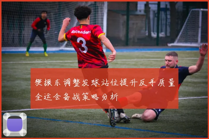樊振东调整发球站位提升反手质量全运会备战策略分析