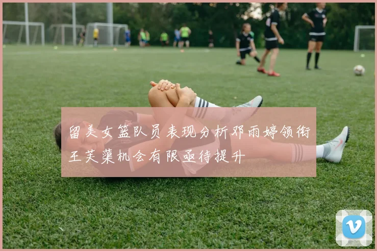 留美女篮队员表现分析邓雨婷领衔王芙蕖机会有限亟待提升