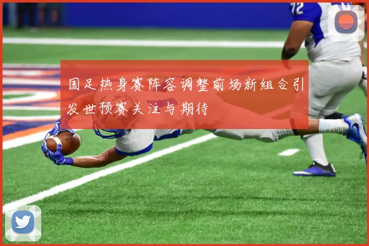 国足热身赛阵容调整前场新组合引发世预赛关注与期待