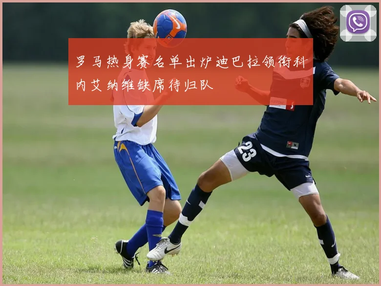 罗马热身赛名单出炉迪巴拉领衔科内艾纳维缺席待归队