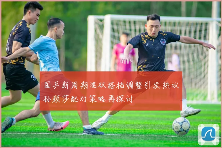 国乒新周期混双搭档调整引发热议孙颖莎配对策略再探讨