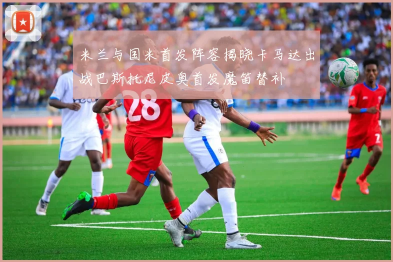 米兰与国米首发阵容揭晓卡马达出战巴斯托尼皮奥首发魔笛替补