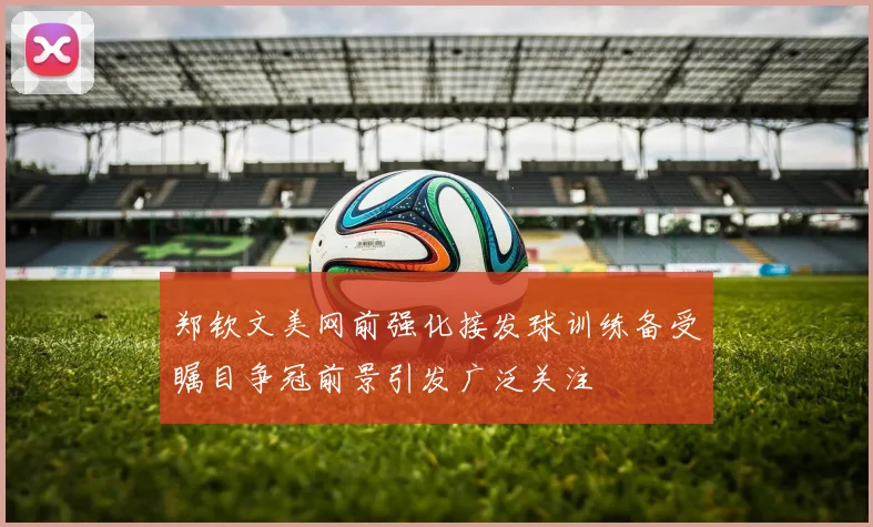 郑钦文美网前强化接发球训练备受瞩目争冠前景引发广泛关注